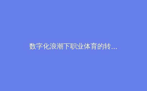 数字化浪潮下职业体育的转型革命：从数据金矿到沉浸式体验 - 2