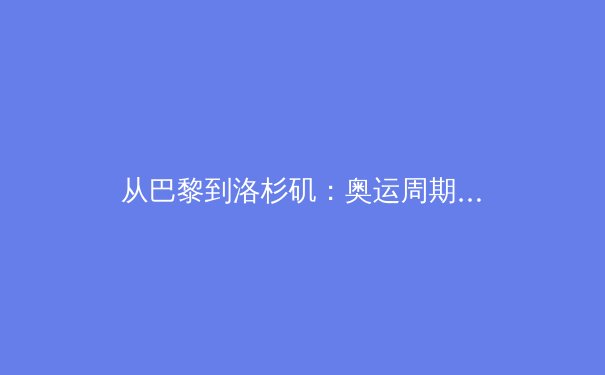 从巴黎到洛杉矶：奥运周期下中国体育的转型阵痛与战略机遇